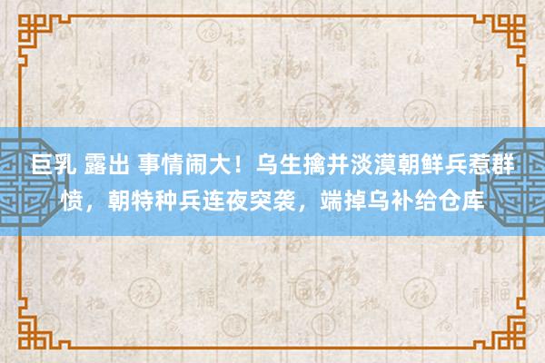 巨乳 露出 事情闹大！乌生擒并淡漠朝鲜兵惹群愤，朝特种兵连夜突袭，端掉乌补给仓库