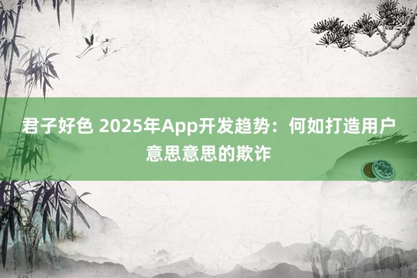 君子好色 2025年App开发趋势：何如打造用户意思意思的欺诈