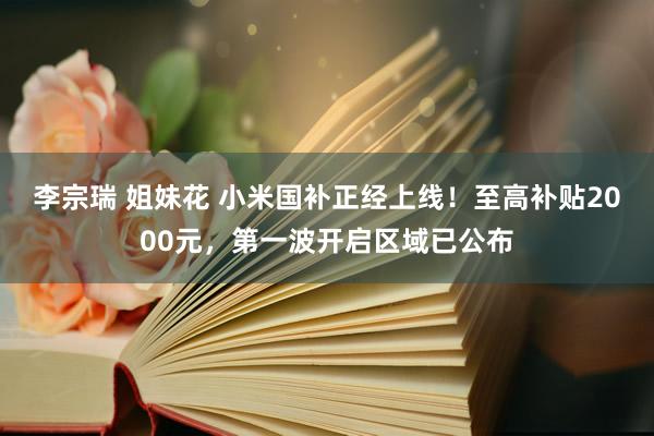 李宗瑞 姐妹花 小米国补正经上线！至高补贴2000元，第一波开启区域已公布