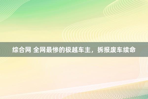 综合网 全网最惨的极越车主，拆报废车续命