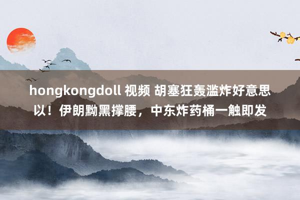 hongkongdoll 视频 胡塞狂轰滥炸好意思以！伊朗黝