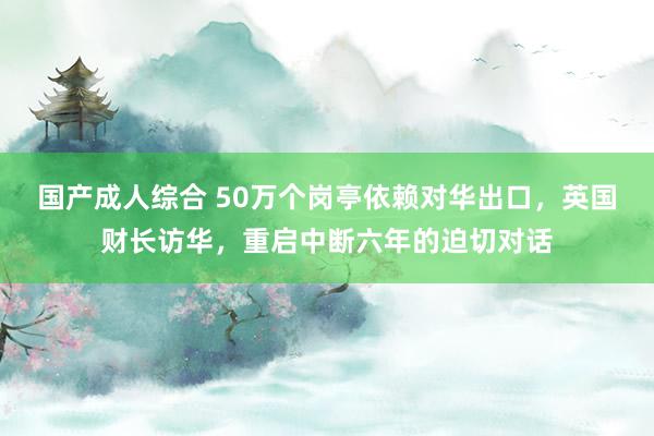 国产成人综合 50万个岗亭依赖对华出口，英国财长访华，重启中