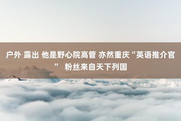 户外 露出 他是野心院高管 亦然重庆“英语推介官”  粉丝来