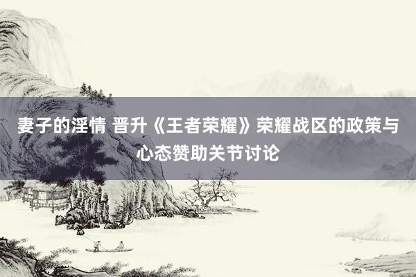 妻子的淫情 晋升《王者荣耀》荣耀战区的政策与心态赞助关节讨论