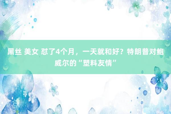黑丝 美女 怼了4个月，一天就和好？特朗普对鲍威尔的“塑料友